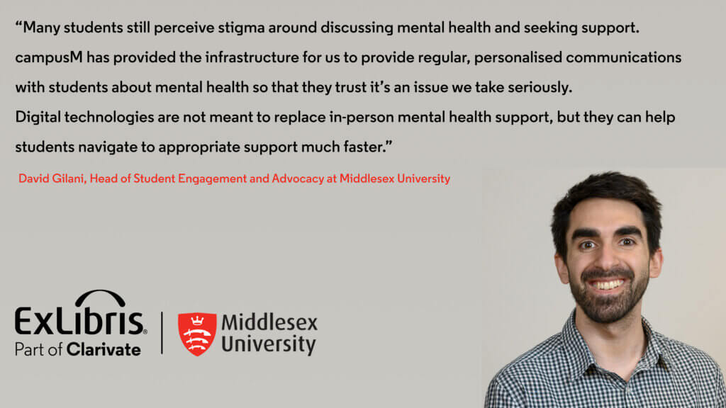 Many students still perceive stigma around discussing mental health and seeking support. campusM has provided the infrastructure for us to provide regular, personalised communications with students about mental health so that they trust it's an issue we take seriously. Digital technologies are not meant to replace in-person mental health support, but they can help students navigate to appropriate support much faster." David Gilani, Head of Student Engagement and Advocacy at Middlesex University.