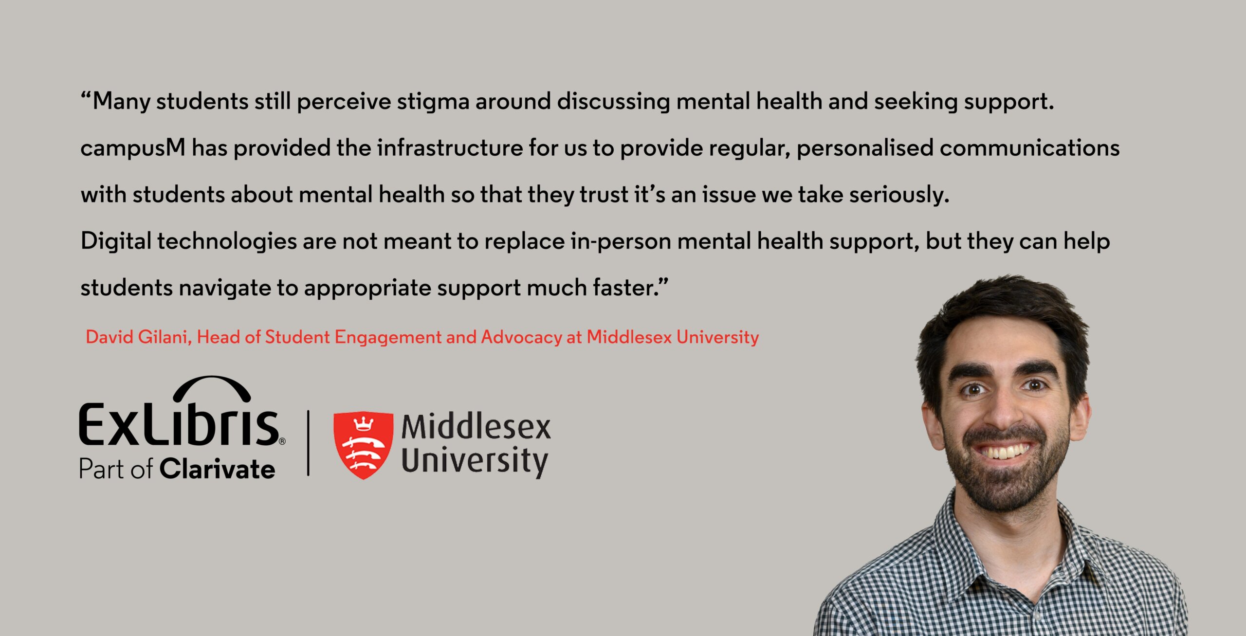 “Many students still perceive stigma around discussing mental health and seeking support. campusM has provided the infrastructure for us to provide regular, personalised communications with students about mental health so that they trust it’s an issue we take seriously. Digital technologies are not meant to replace in-person mental health support, but they can help students navigate to appropriate support much faster.” David Gilani, Head of Student Engagement and Advocacy at Middlesex University